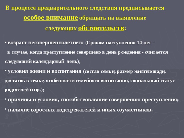 В процессе предварительного следствия предписывается особое внимание обращать на выявление следующих обстоятельств :  возраст несовершеннолетнего (Сроком наступления 14-лет –  в случае, когда преступление совершено в день рождения - считается следующий календарный день);  условия жизни и воспитания (состав семьи, размер жилплощади, достаток в семье, особенности семейного воспитания, социальный статус родителей и пр.);  причины и условия, способствовавшие совершению преступления;  наличие взрослых подстрекателей и иных соучастников. 