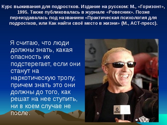 Курс выживания для подростков. Издание на русском: М., «Горизонт», 1995. Также публиковалась в журнале «Ровесник». Позже переиздавалась под названием «Практическая психология для подростков, или Как найти своё место в жизни» (М., АСТ-пресс).  Я считаю, что люди должны знать, какая опасность их подстерегает, если они станут на наркотическую тропу, причем знать это они должны до того, как решат на нее ступить, ни в коем случае не после. 
