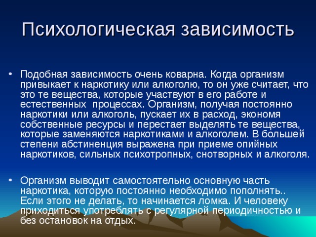 Подобная зависимость очень коварна. Когда организм привыкает к наркотику или алкоголю, то он уже считает, что это те вещества, которые участвуют в его работе и естественных процессах. Организм, получая постоянно наркотики или алкоголь, пускает их в расход, экономя собственные ресурсы и перестает выделять те вещества, которые заменяются наркотиками и алкоголем. В большей степени абстиненция выражена при приеме опийных наркотиков, сильных психотропных, снотворных и алкоголя.  Организм выводит самостоятельно основную часть наркотика, которую постоянно необходимо пополнять.. Если этого не делать, то начинается ломка. И человеку приходиться употреблять с регулярной периодичностью и без остановок на отдых. 