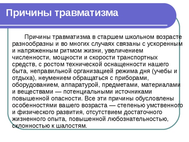 Причины травматизма  Причины травматизма в старшем школьном возрасте разнообразны и во многих случаях связаны с ускоренным и напряженным ритмом жизни, увеличением численности, мощности и скорости транспортных средств, с ростом технической оснащенности нашего быта, неправильной организацией режима дня (учебы и отдыха), неумением обращаться с приборами, оборудованием, аппаратурой, предметами, материалами и веществами — потенциальными источниками повышенной опасности. Все эти причины обусловлены особенностями вашего возраста — степенью умственного и физического развития, отсутствием достаточного жизненного опыта, повышенной любознательностью, склонностью к шалостям. 
