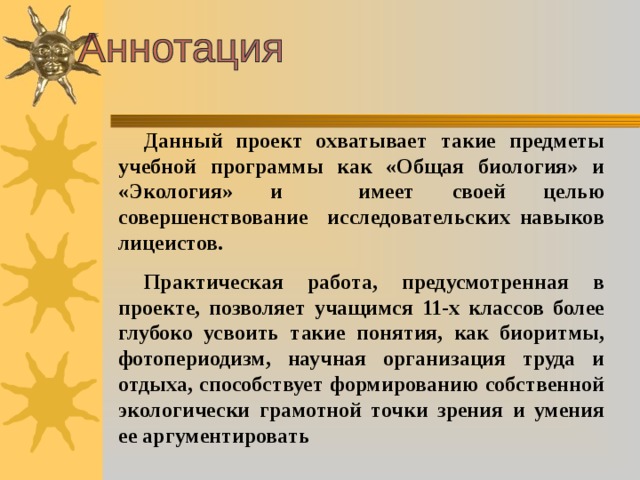 Данный проект охватывает такие предметы учебной программы как «Общая биология» и «Экология» и имеет своей целью совершенствование исследовательских навыков лицеистов. Практическая работа, предусмотренная в проекте, позволяет учащимся 11-х классов более глубоко усвоить такие понятия, как биоритмы, фотопериодизм, научная организация труда и отдыха, способствует формированию собственной экологически грамотной точки зрения и умения ее аргументировать  