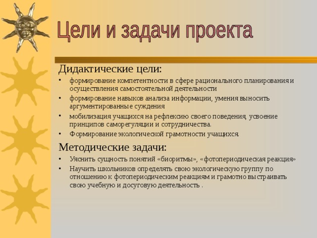 Дидактические цели: формирование компетентности в сфере рационального планирования и осуществления самостоятельной деятельности формирование навыков анализа информации, умения выносить аргументированные суждения мобилизация учащихся на рефлексию своего поведения, усвоение принципов саморегуляции и сотрудничества. Формирование экологической грамотности учащихся. Методические задачи: Уяснить сущность понятий «биоритмы», «фотопериодическая реакция» Научить школьников определять свою экологическую группу по отношению к фотопериодическим реакциям и грамотно выстраивать свою учебную и досуговую деятельность . 