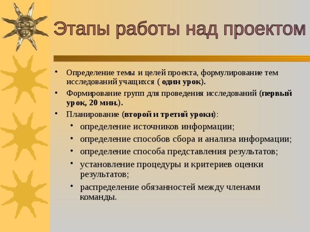 Определение темы и целей проекта, формулирование тем исследований учащихся (  один урок). Формирование групп для проведения исследований (первый урок, 20 мин.). Планирование (второй и третий уроки) : определение источников информации; определение способов сбора и анализа информации; определение способа представления результатов; установление процедуры и критериев оценки результатов; распределение обязанностей между членами команды. определение источников информации; определение способов сбора и анализа информации; определение способа представления результатов; установление процедуры и критериев оценки результатов; распределение обязанностей между членами команды. 
