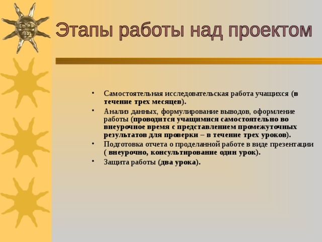 Самостоятельная исследовательская работа учащихся (в течение трех месяцев). Анализ данных, формулирование выводов, оформление работы (проводится учащимися самостоятельно во внеурочное время с представлением промежуточных результатов для проверки – в течение трех уроков). Подготовка отчета о проделанной работе в виде презентации ( внеурочно, консультирование один урок). Защита работы (два урока).  