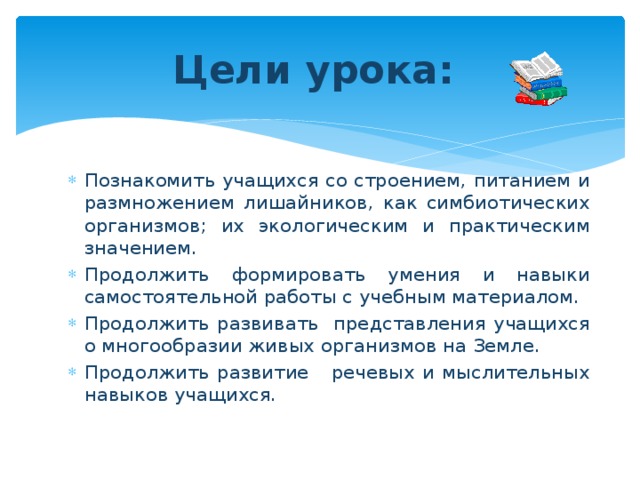 Цели урока: Познакомить учащихся со строением, питанием и размножением лишайников, как симбиотических организмов; их экологическим и практическим значением. Продолжить формировать умения и навыки самостоятельной работы с учебным материалом. Продолжить развивать представления учащихся о многообразии живых организмов на Земле. Продолжить развитие речевых и мыслительных навыков учащихся. 