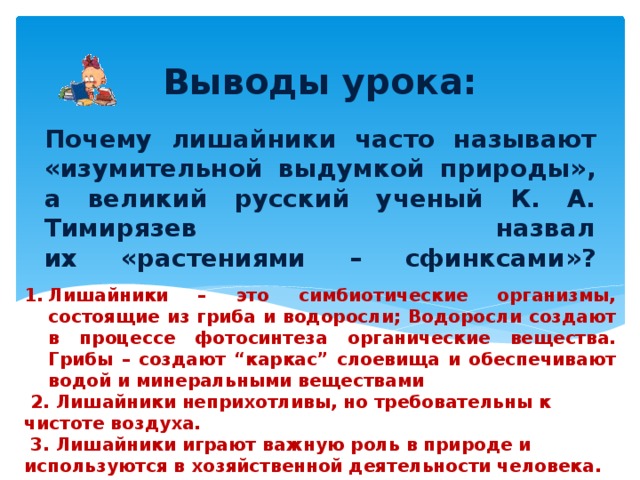 Выводы урока: Почему лишайники часто называют «изумительной выдумкой природы», а великий русский ученый К. А. Тимирязев назвал их «растениями – сфинксами»?   Лишайники – это симбиотические организмы, состоящие из гриба и водоросли; Водоросли создают в процессе фотосинтеза органические вещества. Грибы – создают “каркас” слоевища и обеспечивают водой и минеральными веществами  2. Лишайники неприхотливы, но требовательны к чистоте воздуха.  3. Лишайники играют важную роль в природе и используются в хозяйственной деятельности человека. 