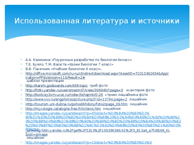 Использованная литература и источники А.А. Калинина «Поурочные разработки по биологии 6класс» Т.Е. Буяло, Т.М. Васюта «Уроки биологии 7 класс» В.В. Пасечник «Учебник биологии 6 класс». http://office.microsoft.com/ru-ru/ctndirectdownload.aspx?AssetID=TC010362654&Application=PP&Version=11&Result=2# шаблон презентации http://karshi.gooboards.com/t69-topic гриб фото http://fotki.yandex.ru/users/osem07/view/306940/?page=0 ксантория фото http://biolicey2vrn.ucoz.ru/index/lishajniki/0-26 строен лишайника фото http://www.vvv.ru/engphotos/picture.php3?id=13744,page=2 лишайник Http://tourism.uni-dubna.ru/pohod/khibiny/foto2/page_09.htm лишайник http://mycologie.catalogne.free.fr/lichens.htm лишайник http://images.yandex.ru/yandsearch?p=65&text=%D0%BA%D0%B0%D1%80%D1%82%D0%B8%D0%BD%D0%BA%D0%B8%20%D1%84%D0%BE%D1%82%D0%BE%20%D0%BB%D0%B8%D1%88%D0%B0%D0%B9%D0%BD%D0%B8%D0%BA%D0%BE%D0%B2%20%D0%BF%D0%B5%D0%BB%D1%8C%D1%82%D0%B8%D0%B3%D0%B5%D1%80%D0%B0&img _url=img-fotki.yandex.ru%2Fget%2F5313%2F106396386.61%2F0_813a4_a7fc8b68_XL&rpt=simage лишайник http://images.yandex.ru/yandsearch?p=19&text=%D0%BA%D0%B0%D1%80%D1%82%D0%B8%D0%BD%D0%BA%D0%B8%20%D1%84%D0%BE%D1%82%D0%BE%20%D0%BB%D0%B8%D1%88%D0%B0%D0%B9%D0%BD%D0%B8%D0%BA%D0%BE%D0%B2%20%D0%BB%D0%B5%D0%BA%D0%B0%D0%BD%D0%BE%D1%80%D0%B0&img_url=img-fotki.yandex.ru%2Fget %2F4417%2F106396386.5d%2F0_7e775_172b84b6_XL&rpt=simage лишайник 