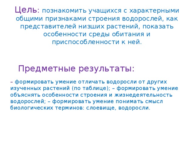 Цель : познакомить учащихся с характерными общими признаками строения водорослей, как представителей низших растений, показать особенности среды обитания и приспособленности к ней.   Предметные результаты: – формировать умение отличать водоросли от других изученных растений (по таблице); – формировать умение объяснять особенности строения и жизнедеятельность водорослей; – формировать умение понимать смысл биологических терминов: слоевище, водоросли. 