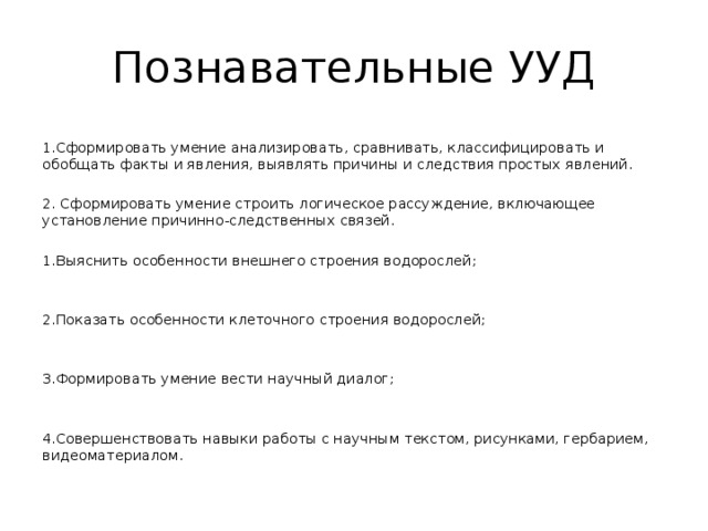 Познавательные УУД 1.Сформировать умение анализировать, сравнивать, классифицировать и обобщать факты и явления, выявлять причины и следствия простых явлений. 2. Сформировать умение строить логическое рассуждение, включающее установление причинно-следственных связей. 1.Выяснить особенности внешнего строения водорослей; 2.Показать особенности клеточного строения водорослей; 3.Формировать умение вести научный диалог; 4.Совершенствовать навыки работы с научным текстом, рисунками, гербарием, видеоматериалом. 