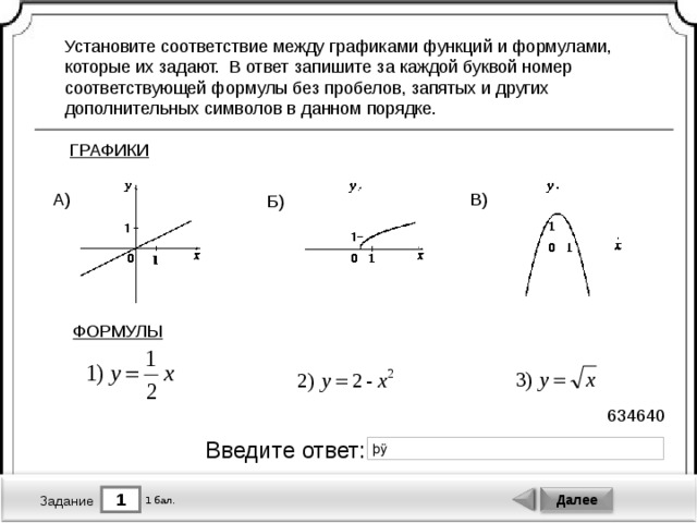 Установите соответствие между графиками функций и формулами, которые их задают. В ответ запишите за каждой буквой номер соответствующей формулы без пробелов, запятых и других дополнительных символов в данном порядке. ГРАФИКИ В) А) Б) ФОРМУЛЫ 634640 Введите ответ: 1 Далее 1 бал. Задание 