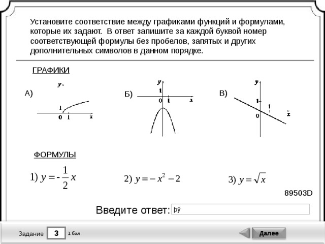 Установите соответствие между графиками функций и формулами, которые их задают. В ответ запишите за каждой буквой номер соответствующей формулы без пробелов, запятых и других дополнительных символов в данном порядке. ГРАФИКИ В) А) Б) ФОРМУЛЫ 89503D Введите ответ: 3 Далее 1 бал. Задание 