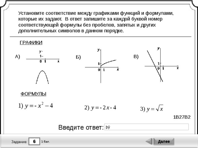 Установите соответствие между графиками функций и формулами, которые их задают. В ответ запишите за каждой буквой номер соответствующей формулы без пробелов, запятых и других дополнительных символов в данном порядке. ГРАФИКИ В) А) Б) ФОРМУЛЫ 1B27B2 Введите ответ: 6 Далее 1 бал. Задание 