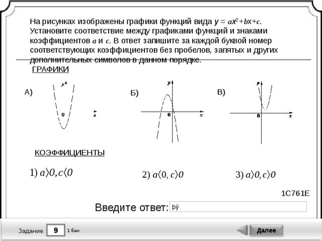На рисунках изображены графики функций вида y  =  a x 2  + b x+ c . Установите соответствие между графиками функций и знаками коэффициентов a и c . В ответ запишите за каждой буквой номер соответствующих коэффициентов без пробелов, запятых и других дополнительных символов в данном порядке. ГРАФИКИ В) А) Б) КОЭФФИЦИЕНТЫ 1C761E Введите ответ: 9 Далее 1 бал. Задание 