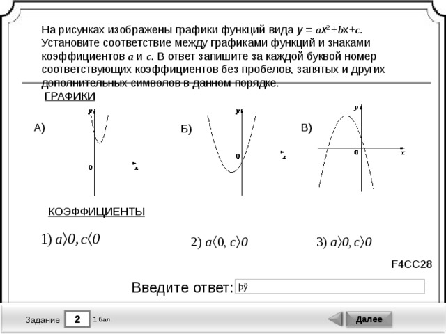 На рисунках изображены графики функций вида y  =  a x 2  + b x+ c . Установите соответствие между графиками функций и знаками коэффициентов a и c . В ответ запишите за каждой буквой номер соответствующих коэффициентов без пробелов, запятых и других дополнительных символов в данном порядке. ГРАФИКИ В) А) Б) КОЭФФИЦИЕНТЫ F4CC28 Введите ответ: 2 Далее 1 бал. Задание 