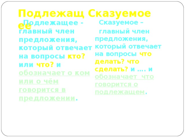 Подлежащее Сказуемое  Подлежащее - главный член предложения, который отвечает на вопросы кто? или что? и обозначает о ком или о чём говорится в предложении .  Сказуемое –  главный член предложения, который отвечает на вопросы что делать? что сделать? и …. и обозначает что говорится о подлежащем . 