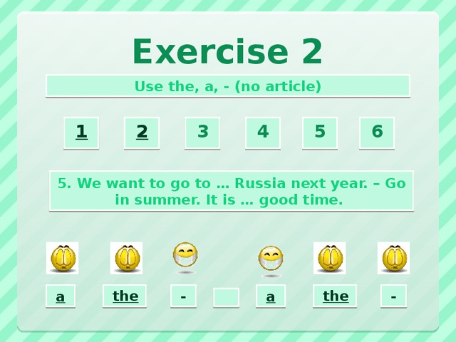 Exercise 2 Use the, a, - (no article) 2  3  4  5  6  1  5. We want to go to … Russia next year. – Go in summer. It is … good time. the  -  a  a  the  -