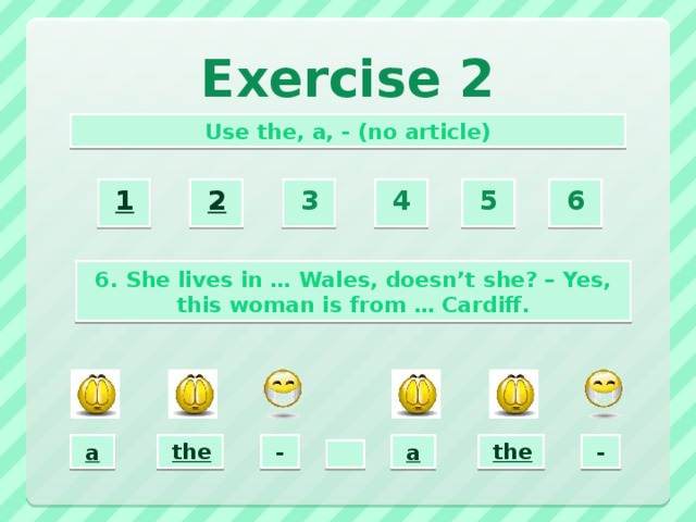Exercise 2 Use the, a, - (no article) 2  3  4  5  6  1  6. She lives in … Wales, doesn’t she? – Yes, this woman is from … Cardiff. the  -  a  a  the  -