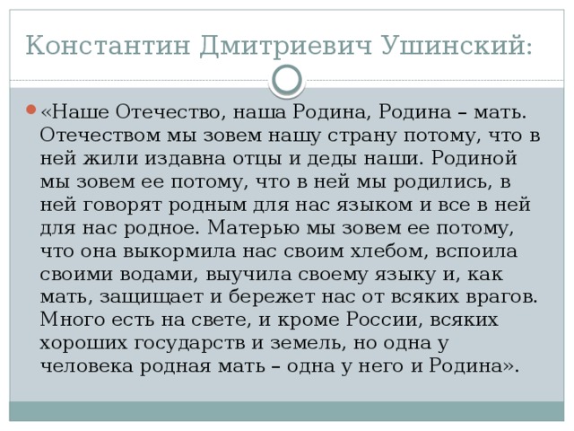 Константин Дмитриевич Ушинский: «Наше Отечество, наша Родина, Родина – мать. Отечеством мы зовем нашу страну потому, что в ней жили издавна отцы и деды наши. Родиной мы зовем ее потому, что в ней мы родились, в ней говорят родным для нас языком и все в ней для нас родное. Матерью мы зовем ее потому, что она выкормила нас своим хлебом, вспоила своими водами, выучила своему языку и, как мать, защищает и бережет нас от всяких врагов. Много есть на свете, и кроме России, всяких хороших государств и земель, но одна у человека родная мать – одна у него и Родина». 