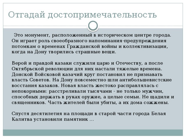 Отгадай достопримечательность  Это монумент, расположенный в историческом центре города. Он играет роль своеобразного напоминания-предупреждения потомкам о временах Гражданской войны и коллективизации, когда на Дону творились страшные вещи.   Верой и правдой казаки служили царю и Отечеству, а после Октябрьской революции для них настали тяжелые времена. Донской Войсковой казачий круг постановил не признавать власть Советов. На Дону повсеместно шли антибольшевистские восстания казаков. Новая власть жестоко расправлялась с непокорными: расстреливали тысячами - не только мужчин, способных держать в руках оружие, а целые семьи. Не щадили и священников. Часть жителей были убиты, а их дома сожжены.    Спустя десятилетия на площади в старой части города Белая Калитва установили памятник … 
