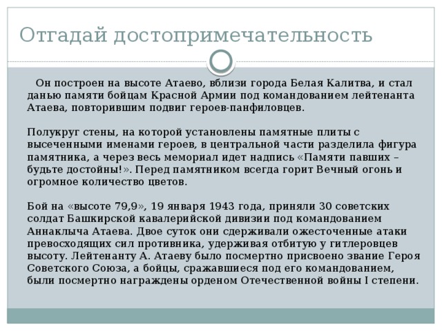 Отгадай достопримечательность  Он построен на высоте Атаево, вблизи города Белая Калитва, и стал данью памяти бойцам Красной Армии под командованием лейтенанта Атаева, повторившим подвиг героев-панфиловцев.    Полукруг стены, на которой установлены памятные плиты с высеченными именами героев, в центральной части разделила фигура памятника, а через весь мемориал идет надпись «Памяти павших – будьте достойны!». Перед памятником всегда горит Вечный огонь и огромное количество цветов.   Бой на «высоте 79,9», 19 января 1943 года, приняли 30 советских солдат Башкирской кавалерийской дивизии под командованием Аннаклыча Атаева. Двое суток они сдерживали ожесточенные атаки превосходящих сил противника, удерживая отбитую у гитлеровцев высоту. Лейтенанту А. Атаеву было посмертно присвоено звание Героя Советского Союза, а бойцы, сражавшиеся под его командованием, были посмертно награждены орденом Отечественной войны I степени. 