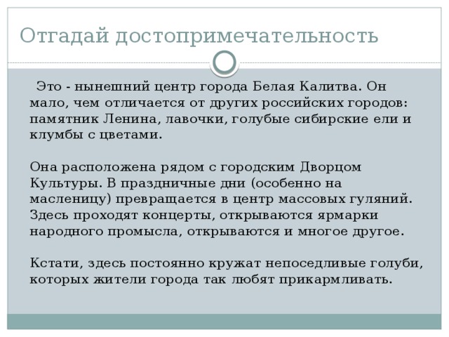 Отгадай достопримечательность  Это - нынешний центр города Белая Калитва. Он мало, чем отличается от других российских городов: памятник Ленина, лавочки, голубые сибирские ели и клумбы с цветами.    Она расположена рядом с городским Дворцом Культуры. В праздничные дни (особенно на масленицу) превращается в центр массовых гуляний. Здесь проходят концерты, открываются ярмарки народного промысла, открываются и многое другое.    Кстати, здесь постоянно кружат непоседливые голуби, которых жители города так любят прикармливать. 