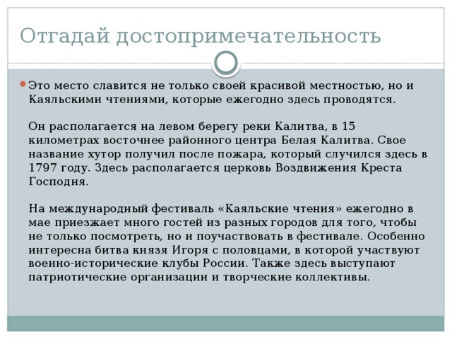 Отгадай достопримечательность Это место славится не только своей красивой местностью, но и Каяльскими чтениями, которые ежегодно здесь проводятся.   Он располагается на левом берегу реки Калитва, в 15 километрах восточнее районного центра Белая Калитва. Свое название хутор получил после пожара, который случился здесь в 1797 году. Здесь располагается церковь Воздвижения Креста Господня.   На международный фестиваль «Каяльские чтения» ежегодно в мае приезжает много гостей из разных городов для того, чтобы не только посмотреть, но и поучаствовать в фестивале. Особенно интересна битва князя Игоря с половцами, в которой участвуют военно-исторические клубы России. Также здесь выступают патриотические организации и творческие коллективы. 