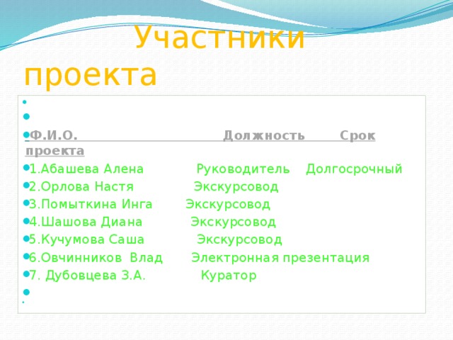  Участники проекта     Ф.И.О. Должность Срок проекта   1.Абашева Алена Руководитель Долгосрочный  2.Орлова Настя Экскурсовод    3.Помыткина Инга Экскурсовод   4.Шашова Диана Экскурсовод    5.Кучумова Саша Экскурсовод   6.Овчинников Влад Электронная презентация   7. Дубовцева З.А.  Куратор      