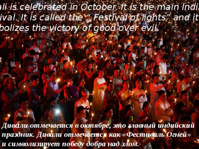 Diwali is celebrated in October. It is the main Indian  festival. It is called the “ Festival of lights” and it symbolizes the victory of good over evil. Дива́ли отмечается в октябре, это главный индийский праздник. Дивали отмечается как «Фестиваль Огней» и символизирует победу добра над злом. 