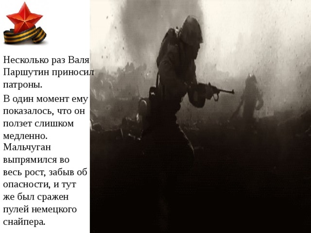 Несколько раз Валя Паршутин приносил патроны. В один момент ему показалось, что он ползет слишком медленно. Мальчуган выпрямился во весь рост, забыв об опасности, и тут же был сражен пулей немецкого снайпера. 