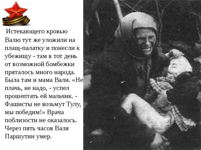  Истекающего кровью Валю тут же уложили на плащ-палатку и понесли к убежищу - там в тот день от возможной бомбежки пряталось много народа. Была там и мама Вали. «Не плачь, не надо, - успел прошептать ей мальчик. - Фашисты не возьмут Тулу, мы победим!» Врача поблизости не оказалось. Через пять часов Валя Паршутин умер. 