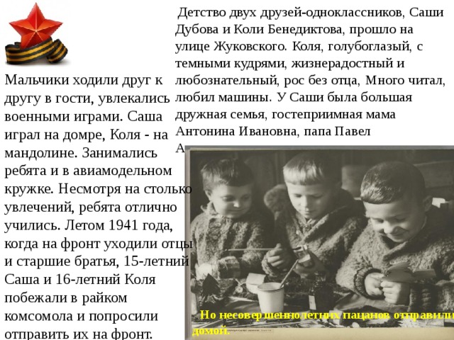  Детство двух друзей-одноклассников, Саши Дубова и Коли Бенедиктова, прошло на улице Жуковского. Коля, голубоглазый, с темными кудрями, жизнерадостный и любознательный, рос без отца, Много читал, любил машины. У Саши была большая дружная семья, гостеприимная мама Антонина Ивановна, папа Павел Александрович - хирург. Мальчики ходили друг к другу в гости, увлекались военными играми. Саша играл на домре, Коля - на мандолине. Занимались ребята и в авиамодельном кружке. Несмотря на столько увлечений, ребята отлично учились. Летом 1941 года, когда на фронт уходили отцы и старшие братья, 15-летний Саша и 16-летний Коля побежали в райком комсомола и попросили отправить их на фронт.  Но несовершеннолетних пацанов отправили домой. 