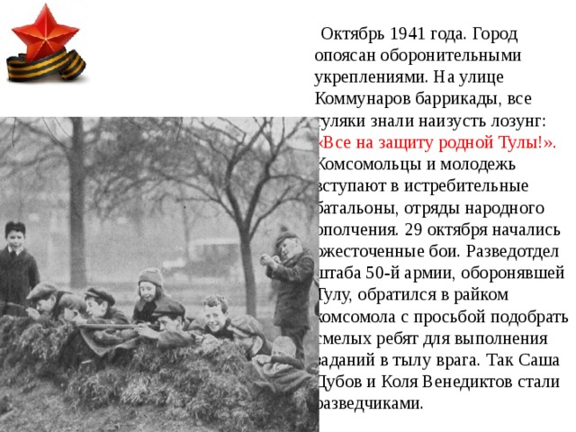  Октябрь 1941 года. Город опоясан оборонительными укреплениями. На улице Коммунаров баррикады, все туляки знали наизусть лозунг: «Все на защиту родной Тулы!». Комсомольцы и молодежь вступают в истребительные батальоны, отряды народного ополчения. 29 октября начались ожесточенные бои. Разведотдел штаба 50-й армии, оборонявшей Тулу, обратился в райком комсомола с просьбой подобрать смелых ребят для выполнения заданий в тылу врага. Так Саша Дубов и Коля Венедиктов стали разведчиками. 