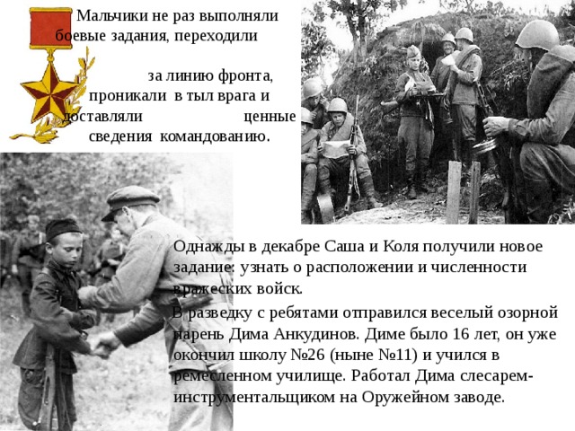 Мальчики не раз выполняли боевые задания, переходили за линию фронта, проникали в тыл врага и доставляли ценные сведения командованию .    Однажды в декабре Саша и Коля получили новое задание: узнать о расположении и численности вражеских войск.  В разведку с ребятами отправился веселый озорной парень Дима Анкудинов. Диме было 16 лет, он уже окончил школу №26 (ныне №11) и учился в ремесленном училище. Работал Дима слесарем-инструментальщиком на Оружейном заводе. 