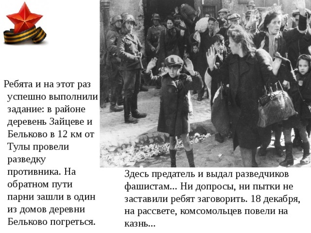  Ребята и на этот раз успешно выполнили задание: в районе деревень Зайцеве и Бельково в 12 км от Тулы провели разведку противника. На обратном пути парни зашли в один из домов деревни Бельково погреться. Здесь предатель и выдал разведчиков фашистам... Ни допросы, ни пытки не заставили ребят заговорить. 18 декабря, на рассвете, комсомольцев повели на казнь... 