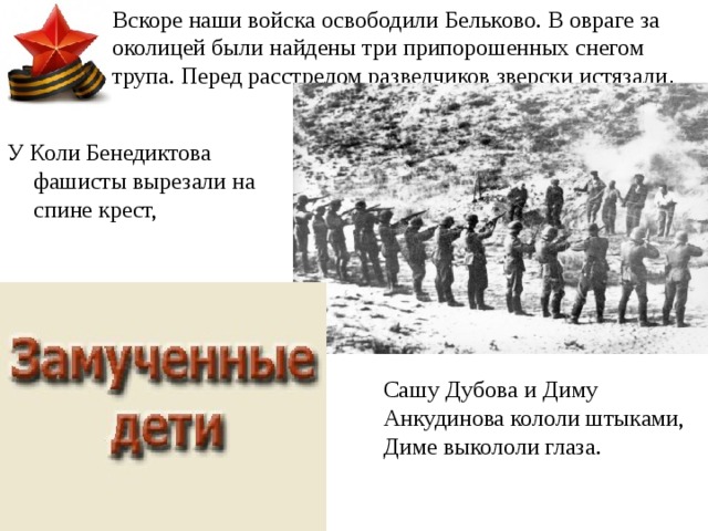 Вскоре наши войска освободили Бельково. В овраге за околицей были найдены три припорошенных снегом трупа. Перед расстрелом разведчиков зверски истязали . У Коли Бенедиктова фашисты вырезали на спине крест, Сашу Дубова и Диму Анкудинова кололи штыками, Диме выкололи глаза. 