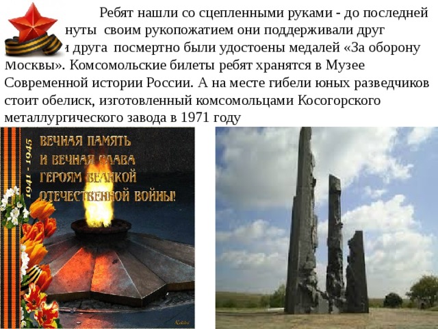  Ребят нашли со сцепленными руками - до последней    минуты своим рукопожатием они поддерживали друг    друга. Три друга  посмертно были удостоены медалей «За оборону Москвы». Комсомольские билеты ребят хранятся в Музее Современной истории России. А на месте гибели юных разведчиков стоит обелиск, изготовленный комсомольцами Косогорского металлургического завода в 1971 году 