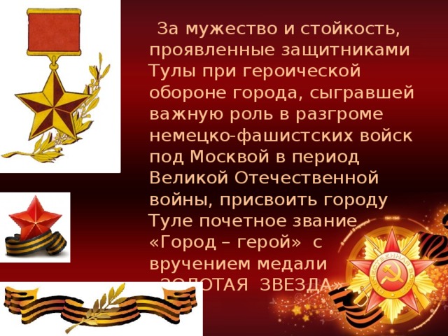  За мужество и стойкость, проявленные защитниками Тулы при героической обороне города, сыгравшей важную роль в разгроме немецко-фашистских войск под Москвой в период Великой Отечественной войны, присвоить городу Туле почетное звание «Город – герой»  с вручением медали «ЗОЛОТАЯ  ЗВЕЗДА». 