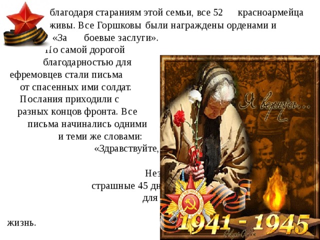      Так, благодаря стараниям этой семьи, все 52      красноармейца остались живы. Все Горшковы     были награждены орденами и медалями «За     боевые заслуги». Но самой дорогой благодарностью для ефремовцев стали письма от спасенных ими солдат. Послания приходили с разных концов фронта. Все письма начинались одними и теми же словами: «Здравствуйте, мама и папа...» И это неудивительно. Незнакомые люди за те страшные 45 дней стали для раненых бойцов вторыми родителями, спасшими им жизнь. 