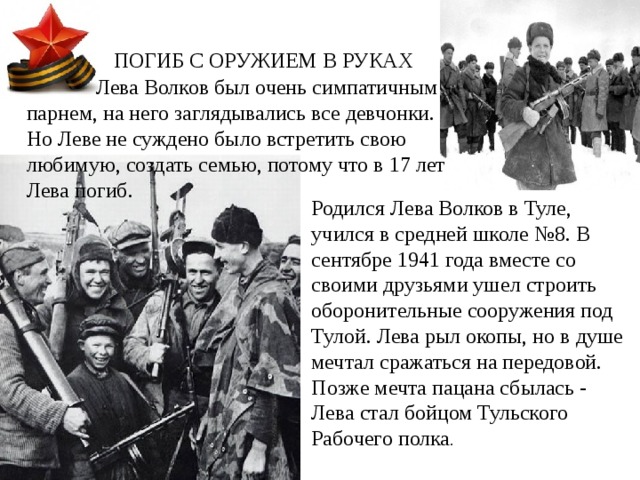 ПОГИБ С ОРУЖИЕМ В РУКАХ  Лева Волков был очень симпатичным парнем, на него заглядывались все девчонки. Но Леве не суждено было встретить свою любимую, создать семью, потому что в 17 лет Лева погиб.   Родился   Лева Волков в Туле, учился в средней школе №8. В сентябре 1941 года вместе со своими друзьями ушел строить оборонительные сооружения под Тулой. Лева рыл окопы, но в душе мечтал сражаться на передовой. Позже мечта пацана сбылась - Лева стал бойцом Тульского Рабочего полка . 