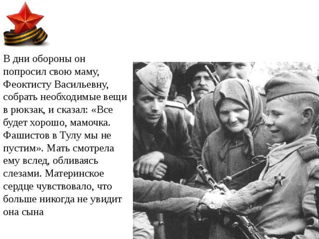 В дни обороны он попросил свою маму, Феоктисту Васильевну, собрать необходимые вещи в рюкзак, и сказал: «Все будет хорошо, мамочка. Фашистов в Тулу мы не пустим». Мать смотрела ему вслед, обливаясь слезами. Материнское сердце чувствовало, что больше никогда не увидит она сына 