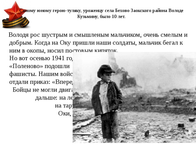Самому юному герою-туляку, уроженцу села Бехово Заокского района Володе Кузьмину, было 10 лет.     Володя   рос шустрым и смышленым мальчиком, очень смелым и добрым. Когда на Оку пришли наши солдаты, мальчик бегал к ним в окопы, носил постовым кипяток. Но вот осенью 1941 года к усадьбе «Поленово» подошли фашисты. Нашим войскам отдали приказ: «Вперед!» Бойцы не могли двигаться дальше: на левой косе, на тарусском берегу Оки, закрепились фашисты. 