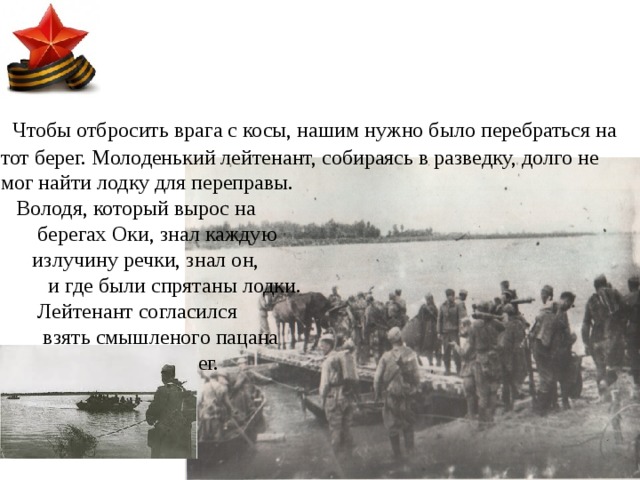  Чтобы отбросить врага с косы, нашим нужно было перебраться на тот берег. Молоденький лейтенант, собираясь в разведку, долго не мог найти лодку для переправы. Володя, который вырос на берегах Оки, знал каждую излучину речки, знал он, и где были спрятаны лодки. Лейтенант согласился взять смышленого пацана на тот берег. 