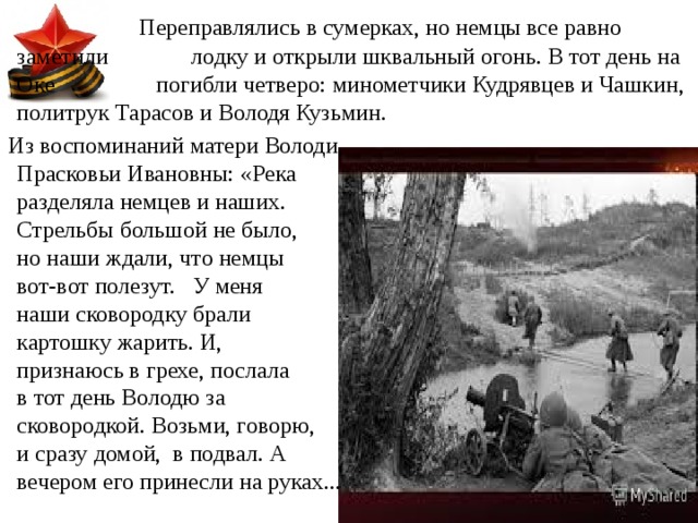  Переправлялись в сумерках, но немцы все равно заметили    лодку и открыли шквальный огонь. В тот день на Оке    погибли четверо: минометчики Кудрявцев и Чашкин, политрук Тарасов и Володя Кузьмин.  Из воспоминаний матери Володи, Прасковьи Ивановны: «Река разделяла немцев и наших. Стрельбы большой не было, но наши ждали, что немцы вот-вот полезут. У меня наши сковородку брали картошку жарить. И, признаюсь в грехе, послала в тот день Володю за сковородкой. Возьми, говорю, и сразу домой, в подвал. А вечером его принесли на руках... 