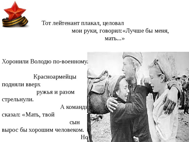 Тот лейтенант плакал, целовал мои руки, говорил:«Лучше бы меня, мать...» Хоронили Володю по-военному. Красноармейцы подняли вверх ружья и разом стрельнули. А командир сказал: «Мать, твой сын вырос бы хорошим человеком. Но что можно сделать - война, мать!» 