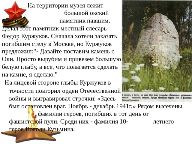  На территории музея лежит  большой окский камень -   памятник павшим. Делал этот памятник местный слесарь Федор Куржуков. Сначала хотели заказать погибшим стелу в Москве, но Куржуков предложил: