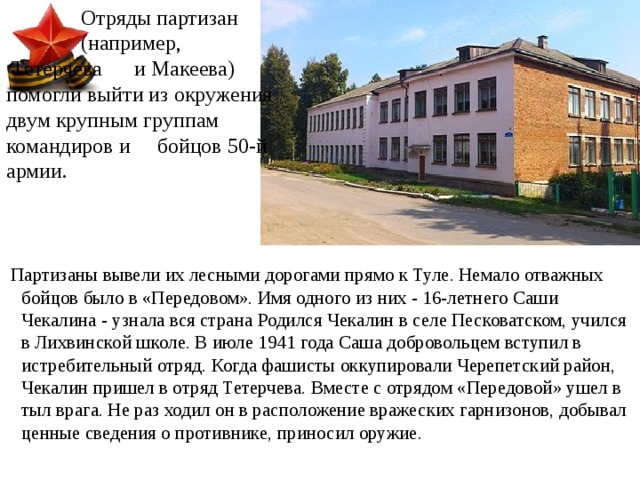  Отряды партизан  (например,     Тетерчева  и Макеева) помогли выйти из окружения двум крупным группам командиров и бойцов 50-й армии.  Партизаны вывели их лесными дорогами прямо к Туле. Немало отважных бойцов было в «Передовом». Имя одного из них - 16-летнего Саши Чекалина - узнала вся страна Родился   Чекалин в селе Песковатском, учился в Лихвинской школе. В июле 1941 года Саша добровольцем вступил в истребительный отряд. Когда фашисты оккупировали Черепетский район, Чекалин пришел в отряд Тетерчева. Вместе с отрядом «Передовой» ушел в тыл врага. Не раз ходил он в расположение вражеских гарнизонов, добывал ценные сведения о противнике, приносил оружие. 