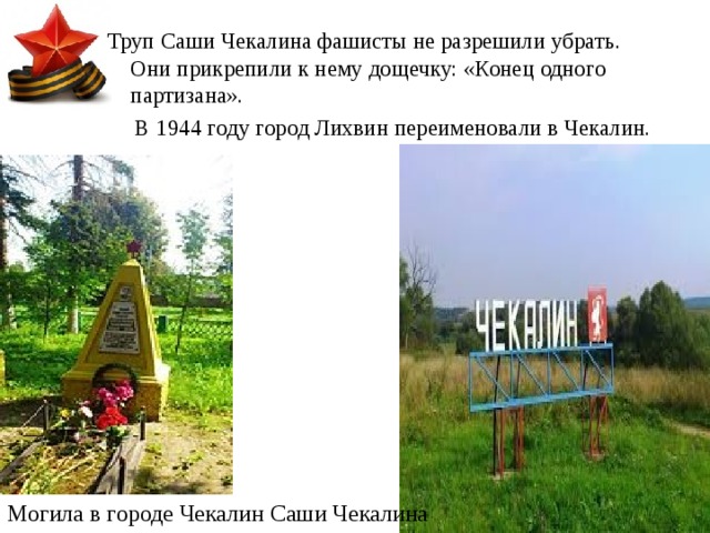 Труп Саши Чекалина фашисты не разрешили убрать. Они прикрепили к нему дощечку: «Конец одного партизана».  В 1944 году город Лихвин переименовали в Чекалин. Могила в городе Чекалин Саши Чекалина 