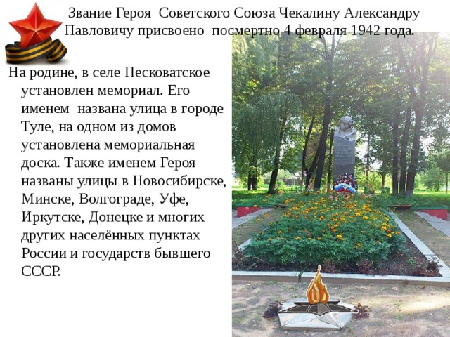  Звание Героя Советского Союза Чекалину Александру Павловичу присвоено посмертно 4 февраля 1942 года.  На родине, в селе Песковатское установлен мемориал. Его именем названа улица в городе Туле, на одном из домов установлена мемориальная доска. Также именем Героя названы улицы в Новосибирске, Минске, Волгограде, Уфе, Иркутске, Донецке и многих других населённых пунктах России и государств бывшего СССР. 