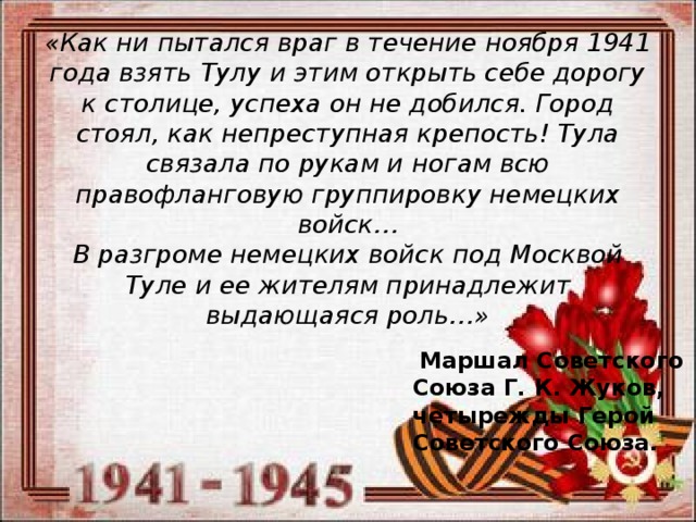 «Как ни пытался враг в течение ноября 1941 года взять Тулу и этим открыть себе дорогу к столице, успеха он не добился. Город стоял, как непреступная крепость! Тула связала по рукам и ногам всю правофланговую группировку немецких войск…  В разгроме немецких войск под Москвой Туле и ее жителям принадлежит выдающаяся роль…»    Маршал Советского Союза Г. К. Жуков,   четырежды Герой Советского Союза. 