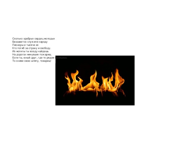 Сколько храбрых сердец молодых  Беззаветно служили народу  Пионеры и тысячи их  Кто погиб за страну и свободу.  Их могилы ты всюду найдешь  На дорогах минувших пожарищ.  Если ты, юный друг, где-то рядом пройдешь  То сними свою шляпу, товарищ! 
